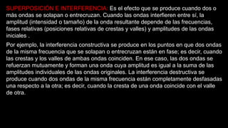 SUPERPOSICIÓN E INTERFERENCIA: Es el efecto que se produce cuando dos o
más ondas se solapan o entrecruzan. Cuando las ondas interfieren entre sí, la
amplitud (intensidad o tamaño) de la onda resultante depende de las frecuencias,
fases relativas (posiciones relativas de crestas y valles) y amplitudes de las ondas
iniciales .
Por ejemplo, la interferencia constructiva se produce en los puntos en que dos ondas
de la misma frecuencia que se solapan o entrecruzan están en fase; es decir, cuando
las crestas y los valles de ambas ondas coinciden. En ese caso, las dos ondas se
refuerzan mutuamente y forman una onda cuya amplitud es igual a la suma de las
amplitudes individuales de las ondas originales. La interferencia destructiva se
produce cuando dos ondas de la misma frecuencia están completamente desfasadas
una respecto a la otra; es decir, cuando la cresta de una onda coincide con el valle
de otra.
 