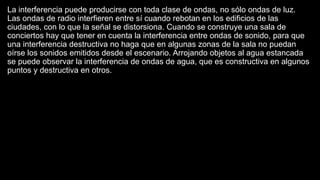 La interferencia puede producirse con toda clase de ondas, no sólo ondas de luz.
Las ondas de radio interfieren entre sí cuando rebotan en los edificios de las
ciudades, con lo que la señal se distorsiona. Cuando se construye una sala de
conciertos hay que tener en cuenta la interferencia entre ondas de sonido, para que
una interferencia destructiva no haga que en algunas zonas de la sala no puedan
oírse los sonidos emitidos desde el escenario. Arrojando objetos al agua estancada
se puede observar la interferencia de ondas de agua, que es constructiva en algunos
puntos y destructiva en otros.
 
