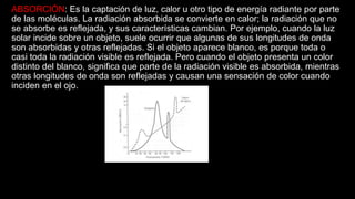 ABSORCIÓN: Es la captación de luz, calor u otro tipo de energía radiante por parte
de las moléculas. La radiación absorbida se convierte en calor; la radiación que no
se absorbe es reflejada, y sus características cambian. Por ejemplo, cuando la luz
solar incide sobre un objeto, suele ocurrir que algunas de sus longitudes de onda
son absorbidas y otras reflejadas. Si el objeto aparece blanco, es porque toda o
casi toda la radiación visible es reflejada. Pero cuando el objeto presenta un color
distinto del blanco, significa que parte de la radiación visible es absorbida, mientras
otras longitudes de onda son reflejadas y causan una sensación de color cuando
inciden en el ojo.
 