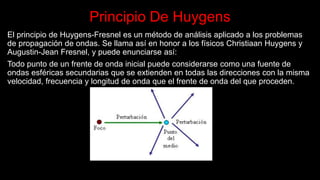 Principio De Huygens
El principio de Huygens-Fresnel es un método de análisis aplicado a los problemas
de propagación de ondas. Se llama así en honor a los físicos Christiaan Huygens y
Augustin-Jean Fresnel, y puede enunciarse así:
Todo punto de un frente de onda inicial puede considerarse como una fuente de
ondas esféricas secundarias que se extienden en todas las direcciones con la misma
velocidad, frecuencia y longitud de onda que el frente de onda del que proceden.
 