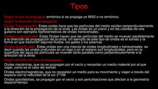 Tipos
Según lo que se propague: armónico si se propaga un MAS o no armónico.
Según la dirección de propagación:
Ondas Transversales: Estas ondas hace que las partículas del medio oscilen perpendicularmente
a la dirección de la propagación de la onda. Las ondas en un piano y en las cuerdas de una
guitarra son ejemplos representativos de ondas transversales.
Ondas Longitudinales: Estas Ondas hacen que las partículas del medio se muevan paralelamente
a la dirección de propagación de la onda. Un ejemplo de este tipo de ondas es el sonido y la
forma en que transmitir algunos fluidos, los gases y los plasmas.
Ondas Superficiales: Estas ondas son una mezcla de ondas longitudinales y transversales. es
decir cuando las ondas profundas en un lago o en el océano son longitudinales, pero en la
superficie del agua las partículas se mueven tanto paralela como perpendicularmente a la
dirección de la onda
Según el medio en que se propaguen:
Ondas mecánicas, que no se propagan por el vacío y necesitan un medio material por el que
viajar, como es el caso del sonido
Ondas electromagnéticas, que no necesitan un medio para su movimiento y viajan a través del
espacio con la velocidad de la luz 3*108
Ondas gravitatorias, se propagan por el vacío y son perturbaciones que afectan a la geometría
espacio-tiempo
 