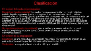 Clasificación
En función del medio de propagación
Mecánicas (medio material): las ondas mecánicas necesitan un medio elástico
(sólido, líquido o gaseoso) para propagarse. Las partículas del medio oscilan
alrededor de un punto fijo, por lo que no existe transporte neto de materia a través del
medio. Como en el caso de una alfombra o un látigo cuyo extremo se sacude, la
alfombra no se desplaza, sin embargo una onda se propaga a través de ella. Dentro
de las ondas mecánicas tenemos las ondas elásticas, las ondas sonoras y las ondas
de gravedad.
No mecánicas (medio no material): son aquellas que no necesitan de un medio
elástico, se propagan por el vacío. Dentro de estas ondas se encuentran las
electromagnéticas.
En función de su propagación
Escalares: es una magnitud, sin dirección ni sentido. Por ejemplo, la presión en un
gas, o la onda emitida por las partículas elementales del átomo.
Vectoriales: la magnitud tiene una dirección y un sentido.
 