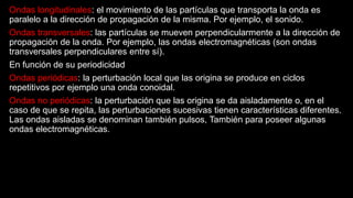 Ondas longitudinales: el movimiento de las partículas que transporta la onda es
paralelo a la dirección de propagación de la misma. Por ejemplo, el sonido.
Ondas transversales: las partículas se mueven perpendicularmente a la dirección de
propagación de la onda. Por ejemplo, las ondas electromagnéticas (son ondas
transversales perpendiculares entre sí).
En función de su periodicidad
Ondas periódicas: la perturbación local que las origina se produce en ciclos
repetitivos por ejemplo una onda conoidal.
Ondas no periódicas: la perturbación que las origina se da aisladamente o, en el
caso de que se repita, las perturbaciones sucesivas tienen características diferentes.
Las ondas aisladas se denominan también pulsos, También para poseer algunas
ondas electromagnéticas.
 