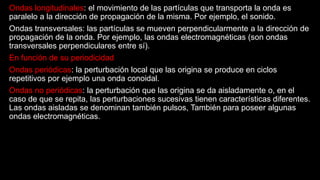 Ondas longitudinales: el movimiento de las partículas que transporta la onda es
paralelo a la dirección de propagación de la misma. Por ejemplo, el sonido.
Ondas transversales: las partículas se mueven perpendicularmente a la dirección de
propagación de la onda. Por ejemplo, las ondas electromagnéticas (son ondas
transversales perpendiculares entre sí).
En función de su periodicidad
Ondas periódicas: la perturbación local que las origina se produce en ciclos
repetitivos por ejemplo una onda conoidal.
Ondas no periódicas: la perturbación que las origina se da aisladamente o, en el
caso de que se repita, las perturbaciones sucesivas tienen características diferentes.
Las ondas aisladas se denominan también pulsos, También para poseer algunas
ondas electromagnéticas.
 