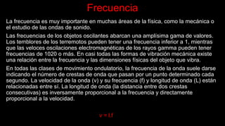 Frecuencia
La frecuencia es muy importante en muchas áreas de la física, como la mecánica o
el estudio de las ondas de sonido.
Las frecuencias de los objetos oscilantes abarcan una amplísima gama de valores.
Los temblores de los terremotos pueden tener una frecuencia inferior a 1, mientras
que las veloces oscilaciones electromagnéticas de los rayos gamma pueden tener
frecuencias de 1020 o más. En casi todas las formas de vibración mecánica existe
una relación entre la frecuencia y las dimensiones físicas del objeto que vibra.
En todas las clases de movimiento ondulatorio, la frecuencia de la onda suele darse
indicando el número de crestas de onda que pasan por un punto determinado cada
segundo. La velocidad de la onda (v) y su frecuencia (f) y longitud de onda (L) están
relacionadas entre sí. La longitud de onda (la distancia entre dos crestas
consecutivas) es inversamente proporcional a la frecuencia y directamente
proporcional a la velocidad.
v = l.f
 