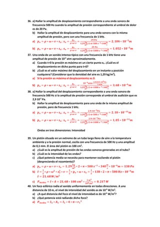 36. a) Hallar la amplitud de desplazamiento correspondiente a una onda sonora de
frecuencia 500 Hz cuando la amplitud de presión correspondiente al umbral de dolor
es de 20 Pa.
b) Hallar la amplitud de desplazamiento para una onda sonora con la misma
amplitud de presión, pero con una frecuencia de 1 kHz.
a) 𝒑𝒑𝒐𝒐 = 𝝆𝝆 ∗ 𝝎𝝎 ∗ 𝒗𝒗 ∗ 𝒔𝒔𝒐𝒐; 𝒔𝒔𝒐𝒐 =
𝒑𝒑𝒐𝒐
𝝆𝝆∗𝝎𝝎∗𝒗𝒗
=
𝟐𝟐𝟐𝟐 𝑷𝑷𝑷𝑷
𝟏𝟏,𝟐𝟐𝟐𝟐
𝒌𝒌𝒌𝒌
𝒎𝒎𝟑𝟑∗𝟐𝟐∗𝝅𝝅∗𝟓𝟓𝟓𝟓𝟓𝟓 𝒔𝒔−𝟏𝟏∗𝟑𝟑𝟑𝟑𝟑𝟑
𝒎𝒎
𝒔𝒔
= 𝟐𝟐, 𝟏𝟏𝟏𝟏𝟏𝟏 ∗ 𝟏𝟏𝟏𝟏−𝟓𝟓
𝒎𝒎
b) 𝒑𝒑𝒐𝒐 = 𝝆𝝆 ∗ 𝝎𝝎 ∗ 𝒗𝒗 ∗ 𝒔𝒔𝒐𝒐; 𝒔𝒔𝒐𝒐 =
𝒑𝒑𝒐𝒐
𝝆𝝆∗𝝎𝝎∗𝒗𝒗
=
𝟐𝟐𝟐𝟐 𝑷𝑷𝑷𝑷
𝟏𝟏,𝟐𝟐𝟐𝟐
𝒌𝒌𝒌𝒌
𝒎𝒎𝟑𝟑∗𝟐𝟐∗𝝅𝝅∗𝟏𝟏𝟏𝟏𝟏𝟏𝟏𝟏 𝒔𝒔−𝟏𝟏∗𝟑𝟑𝟑𝟑𝟑𝟑
𝒎𝒎
𝒔𝒔
= 𝟏𝟏,𝟎𝟎𝟎𝟎𝟎𝟎 ∗ 𝟏𝟏𝟏𝟏−𝟓𝟓
𝒎𝒎
37. Una onda de un sonido intenso típico con una frecuencia de 1 kHz tiene una
amplitud de presión de 10-4
atm aproximadamente.
a) Cuando t=0 la presión es máxima en un cierto punto x1. ¿Cuál es el
desplazamiento en dicho punto para t=0?
b) ¿Cuál es el valor máximo del desplazamiento en un instante y posición
cualquiera? (Considerar que la densidad del aire es 1,29 kg/m3
).
a) Si la presión es máxima el desplazamiento es 0.
b) 𝒑𝒑𝒐𝒐 = 𝝆𝝆 ∗ 𝝎𝝎 ∗ 𝒗𝒗 ∗ 𝒔𝒔𝒐𝒐; 𝒔𝒔𝒐𝒐 =
𝒑𝒑𝒐𝒐
𝝆𝝆∗𝝎𝝎∗𝒗𝒗
=
𝟏𝟏𝟏𝟏−𝟒𝟒𝒂𝒂𝒂𝒂𝒂𝒂∗
𝟏𝟏,𝟎𝟎𝟎𝟎𝟎𝟎𝟎𝟎𝟎𝟎∗𝟏𝟏𝟏𝟏𝟓𝟓𝑷𝑷𝑷𝑷
𝟏𝟏 𝒂𝒂𝒂𝒂𝒂𝒂
𝟏𝟏,𝟐𝟐𝟐𝟐
𝒌𝒌𝒌𝒌
𝒎𝒎𝟑𝟑∗𝟐𝟐∗𝝅𝝅∗𝟏𝟏𝟏𝟏𝟏𝟏𝟏𝟏 𝒔𝒔−𝟏𝟏∗𝟑𝟑𝟑𝟑𝟑𝟑
𝒎𝒎
𝒔𝒔
= 𝟑𝟑,𝟔𝟔𝟔𝟔 ∗ 𝟏𝟏𝟏𝟏−𝟔𝟔
𝒎𝒎
38. a) Hallar la amplitud del desplazamiento correspondiente a una onda sonora de
frecuencia 500 Hz si la amplitud de presión corresponde al umbral de audición que es
2,9 10-5
Pa.
b) Hallar la amplitud de desplazamiento para una onda de la misma amplitud de
presión, pero de frecuencia 1 kHz.
a) 𝒑𝒑𝒐𝒐 = 𝝆𝝆 ∗ 𝝎𝝎 ∗ 𝒗𝒗 ∗ 𝒔𝒔𝒐𝒐; 𝒔𝒔𝒐𝒐 =
𝒑𝒑𝒐𝒐
𝝆𝝆∗𝝎𝝎∗𝒗𝒗
=
𝟐𝟐,𝟗𝟗∗𝟏𝟏𝟏𝟏−𝟓𝟓𝑷𝑷𝑷𝑷
𝟏𝟏,𝟐𝟐𝟐𝟐
𝒌𝒌𝒈𝒈
𝒎𝒎𝟑𝟑∗𝟐𝟐∗𝝅𝝅∗𝟓𝟓𝟓𝟓𝟓𝟓 𝒔𝒔−𝟏𝟏∗𝟑𝟑𝟑𝟑𝟑𝟑
𝒎𝒎
𝒔𝒔
= 𝟐𝟐, 𝟏𝟏𝟏𝟏 ∗ 𝟏𝟏𝟏𝟏−𝟏𝟏𝟏𝟏
𝒎𝒎
b) 𝒑𝒑𝒐𝒐 = 𝝆𝝆 ∗ 𝝎𝝎 ∗ 𝒗𝒗 ∗ 𝒔𝒔𝒐𝒐; 𝒔𝒔𝒐𝒐 =
𝒑𝒑𝒐𝒐
𝝆𝝆∗𝝎𝝎∗𝒗𝒗
=
𝟐𝟐,𝟗𝟗∗𝟏𝟏𝟏𝟏−𝟓𝟓𝑷𝑷𝑷𝑷
𝟏𝟏,𝟐𝟐𝟐𝟐
𝒌𝒌𝒌𝒌
𝒎𝒎𝟑𝟑∗𝟐𝟐∗𝝅𝝅∗𝟏𝟏𝟏𝟏𝟏𝟏𝟏𝟏 𝒔𝒔−𝟏𝟏∗𝟑𝟑𝟑𝟑𝟑𝟑
𝒎𝒎
𝒔𝒔
= 𝟏𝟏,𝟎𝟎𝟎𝟎 ∗ 𝟏𝟏𝟏𝟏−𝟏𝟏𝟏𝟏
𝒎𝒎
Ondas en tres dimensiones: Intensidad
39. Un pistón situado en un extremo de un tubo largo lleno de aire a la temperatura
ambiente y a la presión normal, oscila con una frecuencia de 500 Hz y una amplitud
de 0,1 mm. El área del pistón es 100 cm2
.
a) ¿Cuál es la amplitud de presión de las ondas sonoras generadas en el tubo?
b) ¿Cuál es la intensidad de las ondas?
c) ¿Qué potencia media se necesita para mantener oscilando el pistón
(despreciando el rozamiento)?
a) 𝒑𝒑𝒐𝒐 = 𝝆𝝆 ∗ 𝝎𝝎 ∗ 𝒗𝒗 ∗ 𝒔𝒔𝒐𝒐 = 𝟏𝟏, 𝟐𝟐𝟐𝟐
𝒌𝒌𝒌𝒌
𝒎𝒎𝟑𝟑 ∗ 𝟐𝟐 ∗ 𝝅𝝅 ∗ 𝟓𝟓𝟓𝟓𝟓𝟓 𝒔𝒔−𝟏𝟏
∗ 𝟑𝟑𝟑𝟑𝟑𝟑
𝒎𝒎
𝒔𝒔
∗ 𝟏𝟏𝟏𝟏−𝟒𝟒
𝒎𝒎 = 𝟏𝟏𝟏𝟏𝟏𝟏 𝑷𝑷𝑷𝑷
b) 𝑰𝑰 =
𝟏𝟏
𝟐𝟐
∗ 𝝆𝝆 ∗ 𝝎𝝎𝟐𝟐
∗ 𝒔𝒔𝒐𝒐
𝟐𝟐
∗ 𝒗𝒗 =
𝟏𝟏
𝟐𝟐
∗ 𝒑𝒑𝒐𝒐 ∗ 𝝎𝝎 ∗ 𝒔𝒔𝒐𝒐 =
𝟏𝟏
𝟐𝟐
∗ 𝟏𝟏𝟏𝟏𝟏𝟏 ∗ 𝟐𝟐 ∗ 𝝅𝝅 ∗ 𝟓𝟓𝟓𝟓𝟓𝟓 𝑯𝑯𝑯𝑯 ∗ 𝟏𝟏𝟏𝟏−𝟒𝟒
𝒎𝒎
𝑰𝑰 = 𝟐𝟐𝟐𝟐, 𝟔𝟔𝟔𝟔 𝑾𝑾/𝒎𝒎𝟐𝟐
c) 𝑷𝑷𝒎𝒎𝒎𝒎𝒎𝒎𝒎𝒎𝒎𝒎 = 𝑰𝑰 ∗ 𝑨𝑨 = 𝟐𝟐𝟐𝟐,𝟔𝟔𝟔𝟔 ∗ 𝟏𝟏𝟏𝟏𝟏𝟏 𝒄𝒄𝒄𝒄𝟐𝟐
∗
𝟏𝟏 𝒎𝒎𝟐𝟐
𝟏𝟏𝟏𝟏𝟒𝟒𝒄𝒄𝒄𝒄𝟐𝟐 = 𝟎𝟎, 𝟐𝟐𝟐𝟐𝟐𝟐 𝑾𝑾
40. Un foco esférico radia el sonido uniformemente en todas direcciones. A una
distancia de 10 m, el nivel de intensidad del sonido es de 10-4
W/m2
.
a) ¿A qué distancia del foco el nivel de intensidad es de 10-6
W/m2
?
b) ¿Qué potencia está radiando dicho foco?
a) 𝑷𝑷𝒎𝒎𝒎𝒎𝒎𝒎𝒎𝒎𝒎𝒎 = 𝑰𝑰𝟏𝟏 ∗ 𝑨𝑨𝟏𝟏 = 𝑰𝑰𝟏𝟏 ∗ 𝟒𝟒 ∗ 𝝅𝝅 ∗ 𝒓𝒓𝟏𝟏
𝟐𝟐
 