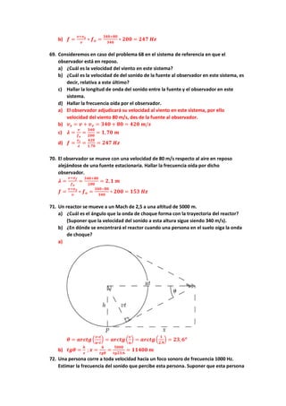 b) 𝒇𝒇 =
𝒗𝒗+𝒗𝒗𝒐𝒐
𝒗𝒗
∗ 𝒇𝒇𝒐𝒐 =
𝟑𝟑𝟑𝟑𝟑𝟑+𝟖𝟖𝟖𝟖
𝟑𝟑𝟑𝟑𝟑𝟑
∗ 𝟐𝟐𝟐𝟐𝟐𝟐 = 𝟐𝟐𝟐𝟐𝟐𝟐 𝑯𝑯𝑯𝑯
69. Consideremos en caso del problema 68 en el sistema de referencia en que el
observador está en reposo.
a) ¿Cuál es la velocidad del viento en este sistema?
b) ¿Cuál es la velocidad de del sonido de la fuente al observador en este sistema, es
decir, relativa a este último?
c) Hallar la longitud de onda del sonido entre la fuente y el observador en este
sistema.
d) Hallar la frecuencia oída por el observador.
a) El observador adjudicará su velocidad al viento en este sistema, por ello
velocidad del viento 80 m/s, des de la fuente al observador.
b) 𝒗𝒗𝒔𝒔 = 𝒗𝒗 + 𝒗𝒗𝒗𝒗 = 𝟑𝟑𝟑𝟑𝟑𝟑 + 𝟖𝟖𝟖𝟖 = 𝟒𝟒𝟒𝟒𝟒𝟒 𝒎𝒎/𝒔𝒔
c) 𝝀𝝀 =
𝒗𝒗
𝒇𝒇𝒐𝒐
=
𝟑𝟑𝟑𝟑𝟑𝟑
𝟐𝟐𝟐𝟐𝟐𝟐
= 𝟏𝟏,𝟕𝟕𝟕𝟕 𝒎𝒎
d) 𝒇𝒇 =
𝒗𝒗𝒔𝒔
𝝀𝝀
=
𝟒𝟒𝟒𝟒𝟒𝟒
𝟏𝟏,𝟕𝟕𝟕𝟕
= 𝟐𝟐𝟐𝟐𝟐𝟐 𝑯𝑯𝑯𝑯
70. El observador se mueve con una velocidad de 80 m/s respecto al aire en reposo
alejándose de una fuente estacionaria. Hallar la frecuencia oída por dicho
observador.
𝝀𝝀 =
𝒗𝒗+𝒗𝒗𝒇𝒇
𝒇𝒇𝒐𝒐
=
𝟑𝟑𝟑𝟑𝟑𝟑+𝟖𝟖𝟖𝟖
𝟐𝟐𝟐𝟐𝟐𝟐
= 𝟐𝟐,𝟏𝟏 𝒎𝒎
𝒇𝒇 =
𝒗𝒗+𝒗𝒗𝒐𝒐
𝒗𝒗
∗ 𝒇𝒇𝒐𝒐 =
𝟑𝟑𝟑𝟑𝟑𝟑−𝟖𝟖𝟖𝟖
𝟑𝟑𝟑𝟑𝟑𝟑
∗ 𝟐𝟐𝟐𝟐𝟐𝟐 = 𝟏𝟏𝟏𝟏𝟏𝟏 𝑯𝑯𝑯𝑯
71. Un reactor se mueve a un Mach de 2,5 a una altitud de 5000 m.
a) ¿Cuál es el ángulo que la onda de choque forma con la trayectoria del reactor?
(Suponer que la velocidad del sonido a esta altura sigue siendo 340 m/s).
b) ¿En dónde se encontrará el reactor cuando una persona en el suelo oiga la onda
de choque?
a)
𝜽𝜽 = 𝒂𝒂𝒂𝒂𝒂𝒂𝒂𝒂𝒂𝒂�
𝒗𝒗∗𝒕𝒕
𝒖𝒖∗𝒕𝒕
� = 𝒂𝒂𝒂𝒂𝒂𝒂𝒂𝒂𝒂𝒂�
𝒗𝒗
𝒖𝒖
� = 𝒂𝒂𝒂𝒂𝒂𝒂𝒂𝒂𝒂𝒂�
𝟏𝟏
𝟐𝟐,𝟗𝟗
� = 𝟐𝟐𝟐𝟐,𝟔𝟔𝒐𝒐
b) 𝒕𝒕𝒕𝒕𝒕𝒕 =
𝒉𝒉
𝒙𝒙
; 𝒙𝒙 =
𝒉𝒉
𝒕𝒕𝒕𝒕𝒕𝒕
=
𝟓𝟓𝟓𝟓𝟓𝟓𝟓𝟓
𝒕𝒕𝒕𝒕𝒕𝒕𝒕𝒕,𝟔𝟔
= 𝟏𝟏𝟏𝟏𝟏𝟏𝟏𝟏𝟏𝟏 𝒎𝒎
72. Una persona corre a toda velocidad hacia un foco sonoro de frecuencia 1000 Hz.
Estimar la frecuencia del sonido que percibe esta persona. Suponer que esta persona
 