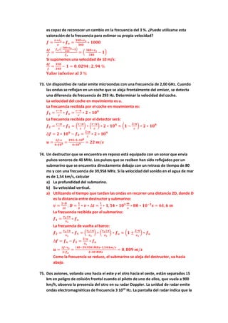 es capaz de reconocer un cambio en la frecuencia del 3 %. ¿Puede utilizarse esta
valoración de la frecuencia para estimar su propia velocidad?
𝒇𝒇 =
𝒗𝒗+𝒗𝒗𝒐𝒐
𝒗𝒗
∗ 𝒇𝒇𝒐𝒐 =
𝟑𝟑𝟑𝟑𝟑𝟑+𝒗𝒗𝒐𝒐
𝟑𝟑𝟑𝟑𝟑𝟑
∗ 𝟏𝟏𝟏𝟏𝟏𝟏𝟏𝟏
𝚫𝚫𝒇𝒇
𝒇𝒇
=
𝒇𝒇𝒐𝒐∗�
𝟑𝟑𝟑𝟑𝟑𝟑+𝒗𝒗𝒐𝒐
𝟑𝟑𝟑𝟑𝟑𝟑
−𝟏𝟏�
𝒇𝒇𝒐𝒐
= �
𝟑𝟑𝟑𝟑𝟑𝟑+𝒗𝒗𝒐𝒐
𝟑𝟑𝟑𝟑𝟑𝟑
− 𝟏𝟏�
Si suponemos una velocidad de 10 m/s:
𝚫𝚫𝒇𝒇
𝒇𝒇
=
𝟑𝟑𝟑𝟑𝟑𝟑
𝟑𝟑𝟑𝟑𝟑𝟑
− 𝟏𝟏 = 𝟎𝟎.𝟎𝟎𝟎𝟎𝟎𝟎𝟎𝟎 ;𝟐𝟐,𝟗𝟗𝟗𝟗 %
𝐕𝐕𝐕𝐕𝐕𝐕𝐕𝐕𝐕𝐕 𝐢𝐢𝐢𝐢𝐢𝐢𝐢𝐢𝐢𝐢𝐢𝐢𝐢𝐢𝐢𝐢 𝐚𝐚𝐚𝐚 𝟑𝟑 %
73. Un dispositivo de radar emite microondas con una frecuencia de 2,00 GHz. Cuando
las ondas se reflejan en un coche que se aleja frontalmente del emisor, se detecta
una diferencia de frecuencia de 293 Hz. Determinar la velocidad del coche.
La velocidad del coche en movimiento es u.
La frecuencia recibida por el coche en movimiento es:
𝒇𝒇𝟏𝟏 =
𝒄𝒄−𝒖𝒖
𝒄𝒄
∗ 𝒇𝒇𝒐𝒐 =
𝒄𝒄−𝒖𝒖
𝒄𝒄
∗ 𝟐𝟐 ∗ 𝟏𝟏𝟏𝟏𝟗𝟗
La frecuencia recibida por el detector será:
𝒇𝒇𝟐𝟐 =
𝒄𝒄−𝒖𝒖
𝒄𝒄
∗ 𝒇𝒇𝟏𝟏 = �
𝒄𝒄−𝒖𝒖
𝒄𝒄
� ∗ �
𝒄𝒄−𝒖𝒖
𝒄𝒄
� ∗ 𝟐𝟐 ∗ 𝟏𝟏𝟏𝟏𝟗𝟗
≈ �𝟏𝟏 −
𝟐𝟐∗𝒖𝒖
𝒄𝒄
� ∗ 𝟐𝟐 ∗ 𝟏𝟏𝟏𝟏𝟗𝟗
∆𝒇𝒇 = 𝟐𝟐 ∗ 𝟏𝟏𝟏𝟏𝟗𝟗
− 𝒇𝒇𝟐𝟐 =
𝟐𝟐∗𝒖𝒖
𝒄𝒄
∗ 𝟐𝟐 ∗ 𝟏𝟏𝟏𝟏𝟗𝟗
𝒖𝒖 =
∆𝒇𝒇∗𝒄𝒄
𝟒𝟒∗𝟏𝟏𝟏𝟏𝟗𝟗 =
𝟐𝟐𝟐𝟐𝟐𝟐∗𝟑𝟑∗𝟏𝟏𝟏𝟏𝟖𝟖
𝟒𝟒∗𝟏𝟏𝟏𝟏𝟗𝟗 = 𝟐𝟐𝟐𝟐 𝒎𝒎/𝒔𝒔
74. Un destructor que se encuentra en reposo está equipado con un sonar que envía
pulsos sonoros de 40 MHz. Los pulsos que se reciben han sido reflejados por un
submarino que se encuentra directamente debajo con un retraso de tiempo de 80
ms y con una frecuencia de 39,958 MHz. Si la velocidad del sonido en el agua de mar
es de 1,54 km/s, calcular
a) La profundidad del submarino.
b) Su velocidad vertical.
a) Utilizando el tiempo que tardan las ondas en recorrer una distancia 2D, donde D
es la distancia entre destructor y submarino:
𝒗𝒗 =
𝟐𝟐∗𝑫𝑫
∆𝒕𝒕
; 𝑫𝑫 =
𝟏𝟏
𝟐𝟐
∗ 𝒗𝒗 ∗ ∆𝒕𝒕 =
𝟏𝟏
𝟐𝟐
∗ 𝟏𝟏,𝟓𝟓𝟓𝟓 ∗ 𝟏𝟏𝟏𝟏𝟑𝟑 𝒎𝒎
𝒔𝒔
∗ 𝟖𝟖𝟖𝟖 ∗ 𝟏𝟏𝟏𝟏−𝟑𝟑
𝒔𝒔 = 𝟔𝟔𝟔𝟔,𝟔𝟔 𝒎𝒎
La frecuencia recibida por el submarino:
𝒇𝒇𝟏𝟏 =
𝒗𝒗𝒔𝒔±𝒖𝒖
𝒗𝒗𝒔𝒔
∗ 𝒇𝒇𝒐𝒐
La frecuencia de vuelta al barco:
𝒇𝒇𝟐𝟐 =
𝒗𝒗𝒔𝒔±𝒖𝒖
𝒗𝒗𝒔𝒔
∗ 𝒇𝒇𝟏𝟏 = �
𝒗𝒗𝒔𝒔±𝒖𝒖
𝒗𝒗𝒔𝒔
� ∗ �
𝒗𝒗𝒔𝒔±𝒖𝒖
𝒗𝒗𝒔𝒔
� ∗ 𝒇𝒇𝒐𝒐 ≈ �𝟏𝟏 ±
𝟐𝟐∗𝒖𝒖
𝒗𝒗𝒔𝒔
� ∗ 𝒇𝒇𝒐𝒐
∆𝒇𝒇 = 𝒇𝒇𝒐𝒐 − 𝒇𝒇𝟐𝟐 =
𝟐𝟐∗𝒖𝒖
𝒗𝒗𝒔𝒔
∗ 𝒇𝒇𝒐𝒐
𝒖𝒖 =
∆𝒇𝒇∗𝒗𝒗𝒔𝒔
𝟐𝟐∗𝒇𝒇𝒐𝒐
=
(𝟒𝟒𝟒𝟒−𝟑𝟑𝟑𝟑,𝟗𝟗𝟗𝟗𝟗𝟗)𝑴𝑴𝑴𝑴𝑴𝑴∗𝟏𝟏,𝟓𝟓𝟓𝟓 𝒌𝒌𝒌𝒌/𝒔𝒔
𝟐𝟐∗𝟒𝟒𝟒𝟒 𝑴𝑴𝑴𝑴𝑴𝑴
= 𝟎𝟎, 𝟖𝟖𝟖𝟖𝟖𝟖 𝒎𝒎/𝒔𝒔
Como la frecuencia se reduce, el submarino se aleja del destructor, va hacia
abajo.
75. Dos aviones, volando uno hacia el este y el otro hacia el oeste, están separados 15
km en peligro de colisión frontal cuando el piloto de uno de ellos, que vuela a 900
km/h, observa la presencia del otro en su radar Doppler. La unidad de radar emite
ondas electromagnéticas de frecuencia 3 1010
Hz. La pantalla del radar indica que la
 