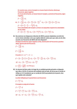 En nuestro caso, como el receptor se mueve hacia la fuente, disminuye
frecuencia, signo negativo.
En el caso de la fuente, se mueve hacia el receptor, aumenta la frecuencia, signo
negativo.
𝒇𝒇′
=
𝟏𝟏−
𝒖𝒖𝒓𝒓
𝒗𝒗
𝟏𝟏−
𝒖𝒖𝒔𝒔
𝒗𝒗
∗ 𝒇𝒇𝒐𝒐
b) 𝒇𝒇′
=
𝟏𝟏−
𝒖𝒖𝒓𝒓
𝒗𝒗
𝟏𝟏−
𝒖𝒖𝒔𝒔
𝒗𝒗
∗ 𝒇𝒇𝒐𝒐 = �𝟏𝟏 −
𝒖𝒖𝒓𝒓
𝒗𝒗
� ∗ �𝟏𝟏 −
𝒖𝒖𝒔𝒔
𝒗𝒗
�
−𝟏𝟏
∗ 𝒇𝒇𝒐𝒐 = �𝟏𝟏 −
𝒖𝒖𝒓𝒓
𝒗𝒗
� ∗ �𝟏𝟏 +
𝒖𝒖𝒔𝒔
𝒗𝒗
� ∗ 𝒇𝒇𝒐𝒐
𝒇𝒇′
= �𝟏𝟏 +
𝒖𝒖𝒔𝒔
𝒗𝒗
−
𝒖𝒖𝒓𝒓
𝒗𝒗
− −
𝒖𝒖𝒓𝒓∗𝒖𝒖𝒔𝒔
𝒗𝒗𝟐𝟐
� ∗ 𝒇𝒇𝒐𝒐
Si las velocidades del receptor y emisor son pequeñas respecto las velocidades
de las ondas:
𝒇𝒇′
≈ �𝟏𝟏 +
𝒖𝒖𝒔𝒔
𝒗𝒗
−
𝒖𝒖𝒓𝒓
𝒗𝒗
� ∗ 𝒇𝒇𝒐𝒐 = �𝟏𝟏 +
𝒖𝒖𝒔𝒔−𝒖𝒖𝒓𝒓
𝒗𝒗
� ∗ 𝒇𝒇𝒐𝒐 = �𝟏𝟏 +
𝒖𝒖𝒓𝒓𝒓𝒓𝒓𝒓
𝒗𝒗
� ∗ 𝒇𝒇𝒐𝒐
81. Dos alumnos con diapasones vibrantes de 440 Hz, pasean alejándose uno del otro
con la misma velocidad. ¿Con que rapidez deberán andar para que cada uno de ellos
escuche una frecuencia de 438 Hz del otro diapasón?
Al alejarse tendremos signo negativo arriba, disminución de frecuencia y positivo
abajo, disminución de frecuencia.
𝒇𝒇′
=
𝟏𝟏±
𝒖𝒖𝒓𝒓
𝒗𝒗
𝟏𝟏±
𝒖𝒖𝒔𝒔
𝒗𝒗
∗ 𝒇𝒇𝒐𝒐
𝒇𝒇′
=
𝟏𝟏−
𝒖𝒖𝒓𝒓
𝒗𝒗
𝟏𝟏+
𝒖𝒖𝒔𝒔
𝒗𝒗
∗ 𝒇𝒇𝒐𝒐
𝑼𝑼𝑼𝑼𝑼𝑼𝑼𝑼𝑼𝑼𝑼𝑼 (𝟏𝟏 + 𝒙𝒙)−𝟏𝟏
≈ 𝟏𝟏 − 𝒙𝒙
𝒇𝒇′
= �𝟏𝟏 −
𝒖𝒖
𝒗𝒗
� ∗ � 𝟏𝟏 +
𝒖𝒖
𝒗𝒗
� ∗ 𝒇𝒇𝒐𝒐 = �𝟏𝟏 −
𝟐𝟐∗𝒖𝒖
𝒗𝒗
−
𝒖𝒖𝟐𝟐
𝒗𝒗𝟐𝟐
� ∗ 𝒇𝒇𝒐𝒐 ≈ �𝟏𝟏 −
𝟐𝟐∗𝒖𝒖
𝒗𝒗
� ∗ 𝒇𝒇𝒐𝒐
∆𝒇𝒇 = 𝒇𝒇𝒐𝒐 − �𝟏𝟏 −
𝟐𝟐∗𝒖𝒖
𝒗𝒗
� ∗ 𝒇𝒇𝒐𝒐 = 𝒇𝒇𝒐𝒐 ∗
𝟐𝟐∗𝒖𝒖
𝒗𝒗
𝒖𝒖 =
∆𝒇𝒇∗𝒗𝒗
𝒇𝒇𝒐𝒐∗𝟐𝟐
=
𝟐𝟐∗𝟑𝟑𝟑𝟑𝟑𝟑
𝟒𝟒𝟒𝟒𝟒𝟒∗𝟐𝟐
= 𝟎𝟎,𝟕𝟕𝟕𝟕𝟕𝟕 𝒎𝒎/𝒔𝒔
82. Un alumno de física anda a lo largo de un vestíbulo grande portando un diapasón
que vibra a 512 Hz. El extremo del vestíbulo está cerrado, de forma que el sonido es
refleja en él. El estudiante oye un sonido de 516 Hz procedente de la pared. ¿Con
qué rapidez está andando?
La señal reflejada por la pared tiene una frecuencia:
𝒇𝒇 =
𝒗𝒗−𝒖𝒖
𝒗𝒗
∗ 𝒇𝒇𝒐𝒐
El receptor se aleja de la fuente:
𝒇𝒇′
=
𝒗𝒗−𝒖𝒖
𝒗𝒗
∗ 𝒇𝒇
𝒇𝒇′
=
𝒗𝒗−𝒖𝒖
𝒗𝒗
∗
𝒗𝒗−𝒖𝒖
𝒗𝒗
∗ 𝒇𝒇𝟎𝟎 ≈ �𝟏𝟏 −
𝟐𝟐∗𝒖𝒖
𝒗𝒗
� ∗ 𝒇𝒇𝒐𝒐
∆𝒇𝒇 = 𝒇𝒇𝒐𝒐 − 𝒇𝒇′
= 𝒇𝒇𝒐𝒐 − �𝟏𝟏 −
𝟐𝟐∗𝒖𝒖
𝒗𝒗
� ∗ 𝒇𝒇𝒐𝒐 =
𝟐𝟐∗𝒖𝒖
𝒗𝒗
∗ 𝒇𝒇𝒐𝒐
 