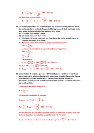 𝒇𝒇′
=
𝟏𝟏
𝟏𝟏−
𝒖𝒖𝒔𝒔
𝒗𝒗
∗ 𝒇𝒇𝒐𝒐 =
𝟏𝟏
𝟏𝟏−
𝟑𝟑𝟑𝟑∗
𝟏𝟏𝟏𝟏𝟏𝟏𝟏𝟏
𝟑𝟑𝟑𝟑𝟑𝟑𝟑𝟑
𝟑𝟑𝟑𝟑𝟑𝟑
∗ 𝟖𝟖𝟖𝟖𝟖𝟖 = 𝟖𝟖𝟖𝟖𝟖𝟖 𝑯𝑯𝑯𝑯
b) Aplicando receptor móvil:
𝒇𝒇𝒓𝒓 = �𝟏𝟏 +
𝒖𝒖𝒓𝒓
𝒗𝒗
� ∗ 𝒇𝒇′
= �𝟏𝟏 +
𝟑𝟑𝟑𝟑∗
𝟏𝟏𝟏𝟏𝟏𝟏𝟏𝟏
𝟑𝟑𝟑𝟑𝟑𝟑𝟑𝟑
𝟑𝟑𝟑𝟑𝟑𝟑
� ∗ 𝟖𝟖𝟖𝟖𝟖𝟖 = 𝟖𝟖𝟖𝟖𝟖𝟖 𝑯𝑯𝑯𝑯
86. Un coche se aproxima a una pared reflectora. Un observador inmóvil situado detrás
del coche escucha un sonido de frecuencia 745 Hz procedente de la bocina del coche
y un sonido de frecuencia 863 Hz procedente de la pared.
a) ¿Cuál es la velocidad del coche?
b) ¿Cuál es la frecuencia de la bocina?
c) ¿Cuál es la frecuencia escuchada por el conductor del coche, procedente de la
reflexión del sonido en la pared?
a) Aplicando el caso de fuente móvil, alejándose del observador:
𝟕𝟕𝟕𝟕𝟕𝟕 =
𝟏𝟏
𝟏𝟏+
𝒖𝒖
𝒗𝒗
∗ 𝒇𝒇𝒐𝒐
La frecuencia procedente de la pared, recibida por la persona:
𝟖𝟖𝟖𝟖𝟖𝟖 =
𝟏𝟏
𝟏𝟏−
𝒖𝒖
𝒗𝒗
∗ 𝒇𝒇𝒐𝒐
𝟖𝟖𝟖𝟖𝟖𝟖
𝟕𝟕𝟕𝟕𝟕𝟕
=
𝟏𝟏+
𝒖𝒖
𝒗𝒗
𝟏𝟏−
𝒖𝒖
𝒗𝒗
Despejando u:
𝒖𝒖 = 𝒗𝒗 ∗
𝟖𝟖𝟖𝟖𝟖𝟖−𝟕𝟕𝟕𝟕𝟕𝟕
𝟖𝟖𝟖𝟖𝟖𝟖+𝟕𝟕𝟕𝟕𝟕𝟕
= 𝟑𝟑𝟑𝟑𝟑𝟑 ∗
𝟖𝟖𝟖𝟖𝟖𝟖−𝟕𝟕𝟕𝟕𝟕𝟕
𝟖𝟖𝟖𝟖𝟖𝟖+𝟕𝟕𝟕𝟕𝟕𝟕
= 𝟐𝟐𝟐𝟐,𝟗𝟗𝟗𝟗 𝒎𝒎/𝒔𝒔
b) 𝒇𝒇𝒐𝒐 = 𝟖𝟖𝟖𝟖𝟖𝟖 ∗ �𝟏𝟏 −
𝟐𝟐𝟐𝟐,𝟗𝟗𝟗𝟗
𝟑𝟑𝟑𝟑𝟑𝟑
� = 𝟖𝟖𝟖𝟖𝟖𝟖 𝑯𝑯𝑯𝑯
c) 𝒇𝒇𝒄𝒄𝒄𝒄𝒄𝒄𝒄𝒄𝒄𝒄 = �𝟏𝟏 +
𝒖𝒖
𝒗𝒗
� ∗ 𝟖𝟖𝟖𝟖𝟖𝟖 = �𝟏𝟏 +
𝟐𝟐𝟐𝟐.𝟗𝟗𝟗𝟗
𝟑𝟑𝟑𝟑𝟑𝟑
� ∗ 𝟖𝟖𝟖𝟖𝟖𝟖 = 𝟗𝟗𝟗𝟗𝟗𝟗 𝑯𝑯𝑯𝑯
87. La conductora de un coche que viaja a 100 km/h hacia un acantilado vertical hace
sonar brevemente la bocina. Exactamente un segundo después, ella escucha el eco y
observa que su frecuencia es de 840 Hz. ¿A qué distancia del acantilado se
encontraba el coche cuando la conductora hizo sonar la bocina y cuál es la frecuencia
del sonido emitido?
La frecuencia del sonido reflejado es:
𝒇𝒇′
=
𝟏𝟏
𝟏𝟏−
𝒖𝒖
𝒗𝒗
∗ 𝒇𝒇𝒐𝒐
La frecuencia captada por el coche es:
𝒇𝒇𝒄𝒄𝒄𝒄𝒄𝒄𝒄𝒄𝒄𝒄 = �𝟏𝟏 +
𝒖𝒖
𝒗𝒗
� ∗ 𝒇𝒇′
=
�𝟏𝟏+
𝒖𝒖
𝒗𝒗
�
𝟏𝟏−
𝒖𝒖
𝒗𝒗
∗ 𝒇𝒇𝒐𝒐
𝒇𝒇𝒐𝒐 =
𝟏𝟏−
𝒖𝒖
𝒗𝒗
𝟏𝟏+
𝒖𝒖
𝒗𝒗
∗ 𝒇𝒇𝒄𝒄𝒄𝒄𝒄𝒄𝒄𝒄𝒄𝒄 =
𝟏𝟏−
𝟏𝟏𝟏𝟏𝟏𝟏∗
𝟏𝟏
𝟑𝟑.𝟔𝟔
𝟑𝟑𝟑𝟑𝟑𝟑
𝟏𝟏+
𝟏𝟏𝟏𝟏𝟏𝟏∗
𝟏𝟏
𝟑𝟑.𝟔𝟔
𝟑𝟑𝟑𝟑𝟑𝟑
∗ 𝟖𝟖𝟖𝟖𝟖𝟖 = 𝟕𝟕𝟕𝟕𝟕𝟕 𝑯𝑯𝑯𝑯
Sea d la distancia que separa inicialmente el coche el acantilado, el sonido hace esta
distancia d de ida, a la vuelta hace una distancia d-u*t. Por tanto:
𝒅𝒅 + 𝒅𝒅 − 𝒖𝒖 ∗ 𝒕𝒕 = 𝒗𝒗 ∗ 𝒕𝒕 ; 𝟐𝟐 ∗ 𝒅𝒅 = (𝒗𝒗 + 𝒖𝒖) ∗ 𝒕𝒕 ; 𝒅𝒅 =
𝒗𝒗+𝒖𝒖
𝟐𝟐
∗ 𝒕𝒕 =
𝟑𝟑𝟑𝟑𝟑𝟑+
𝟏𝟏𝟏𝟏𝟏𝟏
𝟑𝟑.𝟔𝟔
𝟐𝟐
∗ 𝟏𝟏 = 𝟏𝟏𝟏𝟏𝟏𝟏 𝒎𝒎
 
