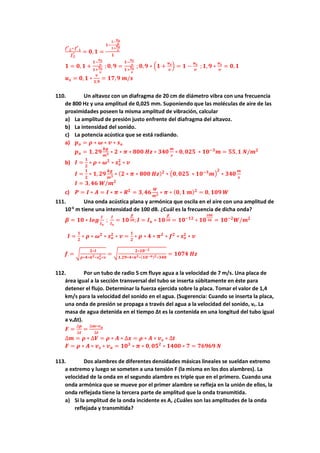 𝒇𝒇′
𝟐𝟐−𝒇𝒇′
𝟏𝟏
𝒇𝒇𝟐𝟐
′ = 𝟎𝟎,𝟏𝟏 =
𝟏𝟏−
𝟏𝟏−
𝒖𝒖𝒔𝒔
𝒗𝒗
𝟏𝟏+
𝒖𝒖𝒔𝒔
𝒗𝒗
𝟏𝟏
𝟏𝟏 = 𝟎𝟎, 𝟏𝟏 +
𝟏𝟏−
𝒖𝒖𝒔𝒔
𝒗𝒗
𝟏𝟏+
𝒖𝒖𝒔𝒔
𝒗𝒗
;𝟎𝟎, 𝟗𝟗 =
𝟏𝟏−
𝒖𝒖𝒔𝒔
𝒗𝒗
𝟏𝟏+
𝒖𝒖𝒔𝒔
𝒗𝒗
; 𝟎𝟎,𝟗𝟗 ∗ �𝟏𝟏 +
𝒖𝒖𝒔𝒔
𝒗𝒗
� = 𝟏𝟏 −
𝒖𝒖𝒔𝒔
𝒗𝒗
;𝟏𝟏, 𝟗𝟗 ∗
𝒖𝒖𝒔𝒔
𝒗𝒗
= 𝟎𝟎,𝟏𝟏
𝒖𝒖𝒔𝒔 = 𝟎𝟎,𝟏𝟏 ∗
𝒗𝒗
𝟏𝟏,𝟗𝟗
= 𝟏𝟏𝟏𝟏,𝟗𝟗 𝒎𝒎/𝒔𝒔
110. Un altavoz con un diafragma de 20 cm de diámetro vibra con una frecuencia
de 800 Hz y una amplitud de 0,025 mm. Suponiendo que las moléculas de aire de las
proximidades poseen la misma amplitud de vibración, calcular
a) La amplitud de presión justo enfrente del diafragma del altavoz.
b) La intensidad del sonido.
c) La potencia acústica que se está radiando.
a) 𝒑𝒑𝒐𝒐 = 𝝆𝝆 ∗ 𝝎𝝎 ∗ 𝒗𝒗 ∗ 𝒔𝒔𝒐𝒐
𝒑𝒑𝒐𝒐 = 𝟏𝟏, 𝟐𝟐𝟐𝟐
𝒌𝒌𝒌𝒌
𝒎𝒎𝟑𝟑 ∗ 𝟐𝟐 ∗ 𝝅𝝅 ∗ 𝟖𝟖𝟖𝟖𝟖𝟖 𝑯𝑯𝑯𝑯 ∗ 𝟑𝟑𝟑𝟑𝟑𝟑
𝒎𝒎
𝒔𝒔
∗ 𝟎𝟎,𝟎𝟎𝟎𝟎𝟎𝟎 ∗ 𝟏𝟏𝟏𝟏−𝟑𝟑
𝒎𝒎 = 𝟓𝟓𝟓𝟓,𝟏𝟏 𝑵𝑵/𝒎𝒎𝟐𝟐
b) 𝑰𝑰 =
𝟏𝟏
𝟐𝟐
∗ 𝝆𝝆 ∗ 𝝎𝝎𝟐𝟐
∗ 𝒔𝒔𝒐𝒐
𝟐𝟐
∗ 𝒗𝒗
𝑰𝑰 =
𝟏𝟏
𝟐𝟐
∗ 𝟏𝟏, 𝟐𝟐𝟐𝟐
𝒌𝒌𝒌𝒌
𝒎𝒎𝟑𝟑 ∗ (𝟐𝟐 ∗ 𝝅𝝅 ∗ 𝟖𝟖𝟖𝟖𝟖𝟖 𝑯𝑯𝑯𝑯)𝟐𝟐
∗ �𝟎𝟎,𝟎𝟎𝟎𝟎𝟎𝟎 ∗ 𝟏𝟏𝟏𝟏−𝟑𝟑
𝒎𝒎�
𝟐𝟐
∗ 𝟑𝟑𝟑𝟑𝟑𝟑
𝒎𝒎
𝒔𝒔
𝑰𝑰 = 𝟑𝟑,𝟒𝟒𝟒𝟒 𝑾𝑾/𝒎𝒎𝟐𝟐
c) 𝑷𝑷 = 𝑰𝑰 ∗ 𝑨𝑨 = 𝑰𝑰 ∗ 𝝅𝝅 ∗ 𝑹𝑹𝟐𝟐
= 𝟑𝟑,𝟒𝟒𝟒𝟒
𝑾𝑾
𝒎𝒎𝟐𝟐 ∗ 𝝅𝝅 ∗ (𝟎𝟎, 𝟏𝟏 𝒎𝒎)𝟐𝟐
= 𝟎𝟎, 𝟏𝟏𝟏𝟏𝟏𝟏 𝑾𝑾
111. Una onda acústica plana y armónica que oscila en el aire con una amplitud de
10-6
m tiene una intensidad de 100 dB. ¿Cuál es la frecuencia de dicha onda?
𝜷𝜷 = 𝟏𝟏𝟏𝟏 ∗ 𝒍𝒍𝒍𝒍𝒍𝒍
𝑰𝑰
𝑰𝑰𝒐𝒐
;
𝑰𝑰
𝑰𝑰𝒐𝒐
= 𝟏𝟏𝟏𝟏
𝜷𝜷
𝟏𝟏𝟏𝟏; 𝑰𝑰 = 𝑰𝑰𝒐𝒐 ∗ 𝟏𝟏𝟏𝟏
𝜷𝜷
𝟏𝟏𝟏𝟏 = 𝟏𝟏𝟏𝟏−𝟏𝟏𝟏𝟏
∗ 𝟏𝟏𝟏𝟏
𝟏𝟏𝟏𝟏𝟏𝟏
𝟏𝟏𝟏𝟏 = 𝟏𝟏𝟏𝟏−𝟐𝟐
𝑾𝑾/𝒎𝒎𝟐𝟐
𝑰𝑰 =
𝟏𝟏
𝟐𝟐
∗ 𝝆𝝆 ∗ 𝝎𝝎𝟐𝟐
∗ 𝒔𝒔𝒐𝒐
𝟐𝟐
∗ 𝒗𝒗 =
𝟏𝟏
𝟐𝟐
∗ 𝝆𝝆 ∗ 𝟒𝟒 ∗ 𝝅𝝅𝟐𝟐
∗ 𝒇𝒇𝟐𝟐
∗ 𝒔𝒔𝒐𝒐
𝟐𝟐
∗ 𝒗𝒗
𝒇𝒇 = �
𝟐𝟐∗𝑰𝑰
𝝆𝝆∗𝟒𝟒∗𝝅𝝅𝟐𝟐∗𝒔𝒔𝒐𝒐
𝟐𝟐∗𝒗𝒗
= �
𝟐𝟐∗𝟏𝟏𝟏𝟏−𝟐𝟐
𝟏𝟏,𝟐𝟐𝟐𝟐∗𝟒𝟒∗𝝅𝝅𝟐𝟐∗(𝟏𝟏𝟏𝟏−𝟔𝟔)𝟐𝟐∗𝟑𝟑𝟑𝟑𝟑𝟑
= 𝟏𝟏𝟏𝟏𝟏𝟏𝟏𝟏 𝑯𝑯𝑯𝑯
112. Por un tubo de radio 5 cm fluye agua a la velocidad de 7 m/s. Una placa de
área igual a la sección transversal del tubo se inserta súbitamente en éste para
detener el flujo. Determinar la fuerza ejercida sobre la placa. Tomar el valor de 1,4
km/s para la velocidad del sonido en el agua. (Sugerencia: Cuando se inserta la placa,
una onda de presión se propaga a través del agua a la velocidad del sonido, vs. La
masa de agua detenida en el tiempo Δt es la contenida en una longitud del tubo igual
a vsΔt).
𝑭𝑭 =
∆𝒑𝒑
∆𝒕𝒕
=
∆𝒎𝒎∗𝒗𝒗𝒂𝒂
∆𝒕𝒕
∆𝒎𝒎 = 𝝆𝝆 ∗ ∆𝑽𝑽 = 𝝆𝝆 ∗ 𝑨𝑨 ∗ ∆𝒙𝒙 = 𝝆𝝆 ∗ 𝑨𝑨 ∗ 𝒗𝒗𝒔𝒔 ∗ ∆𝒕𝒕
𝑭𝑭 = 𝝆𝝆 ∗ 𝑨𝑨 ∗ 𝒗𝒗𝒔𝒔 ∗ 𝒗𝒗𝒂𝒂 = 𝟏𝟏𝟏𝟏𝟑𝟑
∗ 𝝅𝝅 ∗ 𝟎𝟎, 𝟎𝟎𝟎𝟎𝟐𝟐
∗ 𝟏𝟏𝟏𝟏𝟏𝟏𝟏𝟏 ∗ 𝟕𝟕 = 𝟕𝟕𝟕𝟕𝟕𝟕𝟕𝟕𝟕𝟕 𝑵𝑵
113. Dos alambres de diferentes densidades másicas lineales se sueldan extremo
a extremo y luego se someten a una tensión F (la misma en los dos alambres). La
velocidad de la onda en el segundo alambre es triple que en el primero. Cuando una
onda armónica que se mueve por el primer alambre se refleja en la unión de ellos, la
onda reflejada tiene la tercera parte de amplitud que la onda transmitida.
a) Si la amplitud de la onda incidente es A, ¿Cuáles son las amplitudes de la onda
reflejada y transmitida?
 