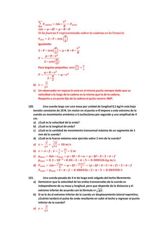 � 𝑭𝑭𝒓𝒓𝒓𝒓𝒓𝒓𝒓𝒓𝒓𝒓𝒓𝒓 = ∆𝒎𝒎 ∗
𝒗𝒗𝟐𝟐
𝑹𝑹
= 𝑭𝑭𝒏𝒏𝒏𝒏𝒏𝒏𝒏𝒏
∆𝒎𝒎 = 𝝁𝝁 ∗ 𝒅𝒅𝒅𝒅 = 𝝁𝝁 ∗ 𝑹𝑹 ∗ 𝜽𝜽
𝑺𝑺𝑺𝑺 𝒍𝒍𝒍𝒍 𝒇𝒇𝒇𝒇𝒇𝒇𝒇𝒇𝒇𝒇𝒇𝒇 𝑭𝑭 𝒓𝒓𝒓𝒓𝒓𝒓𝒓𝒓𝒓𝒓𝒓𝒓𝒓𝒓𝒓𝒓𝒓𝒓𝒓𝒓𝒓𝒓𝒓𝒓 𝒔𝒔𝒔𝒔𝒔𝒔𝒔𝒔𝒔𝒔 𝒍𝒍𝒍𝒍 𝒄𝒄𝒄𝒄𝒄𝒄𝒄𝒄𝒄𝒄𝒄𝒄 𝒆𝒆𝒆𝒆 𝒍𝒍𝒍𝒍 𝑻𝑻𝑻𝑻𝑻𝑻𝑻𝑻𝑻𝑻ó𝒏𝒏:
𝑭𝑭𝒏𝒏𝒏𝒏𝒏𝒏 = 𝟐𝟐 ∗ 𝑭𝑭 ∗ 𝒔𝒔𝒔𝒔𝒔𝒔 �
𝜽𝜽
𝟐𝟐
�
Igualando:
𝟐𝟐 ∗ 𝑭𝑭 ∗ 𝒔𝒔𝒔𝒔𝒔𝒔 �
𝜽𝜽
𝟐𝟐
� = 𝝁𝝁 ∗ 𝑹𝑹 ∗ 𝜽𝜽 ∗
𝒗𝒗𝟐𝟐
𝑹𝑹
𝑭𝑭 =
𝝁𝝁 ∗ 𝜽𝜽 ∗ 𝒗𝒗𝟐𝟐
𝟐𝟐 ∗ 𝒔𝒔𝒔𝒔𝒔𝒔 �
𝜽𝜽
𝟐𝟐
�
Para ángulos pequeños: 𝒔𝒔𝒔𝒔𝒔𝒔 �
𝜽𝜽
𝟐𝟐
� ≈
𝜽𝜽
𝟐𝟐
𝑭𝑭 =
𝝁𝝁 ∗ 𝜽𝜽 ∗ 𝒗𝒗𝟐𝟐
𝟐𝟐 ∗
𝜽𝜽
𝟐𝟐
= 𝝁𝝁 ∗ 𝒗𝒗𝟐𝟐
b) 𝒗𝒗 = �
𝑭𝑭
𝝁𝝁
c) Un observador en reposo lo verá en el mismo punto siempre dado que su
velocidad a lo largo de la cadena es la misma que la de la cadena.
Respecto a un punto fijo de la cadena el pulso recorre 360º.
120. Una cuerda larga con una masa por unidad de longitud 0,1 kg/m está bajo
tensión constante de 10 N. Un motor en el punto x=0 impone a este extremo de la
cuerda un movimiento armónico a 5 oscilaciones por segundo y una amplitud de 4
cm.
a) ¿Cuál es la velocidad de la onda?
b) ¿Cuál es la longitud de onda?
c) ¿Cuál es la cantidad de movimiento transversal máxima de un segmento de 1
mm de la cuerda?
d) ¿Cuál es la fuerza máxima neta ejercida sobre 1 mm de la cuerda?
a) 𝒗𝒗 = �
𝑭𝑭
𝝁𝝁
= �
𝟏𝟏𝟏𝟏
𝟎𝟎,𝟏𝟏
= 𝟏𝟏𝟏𝟏 𝒎𝒎/𝒔𝒔
b) 𝒗𝒗 = 𝝀𝝀 ∗ 𝒇𝒇 ; 𝝀𝝀 =
𝒗𝒗
𝒇𝒇
=
𝟏𝟏𝟏𝟏
𝟓𝟓
= 𝟐𝟐 𝒎𝒎
c) 𝒑𝒑𝒎𝒎𝒎𝒎𝒎𝒎 = 𝚫𝚫𝒎𝒎 ∗ 𝒗𝒗𝒎𝒎𝒎𝒎𝒎𝒎 = 𝝁𝝁 ∗ 𝚫𝚫𝒍𝒍 ∗ 𝑨𝑨 ∗ 𝝎𝝎 = 𝝁𝝁 ∗ 𝚫𝚫𝒍𝒍 ∗ 𝑨𝑨 ∗ 𝟐𝟐 ∗ 𝝅𝝅 ∗ 𝒇𝒇
𝒑𝒑𝒎𝒎𝒎𝒎𝒎𝒎 = 𝟎𝟎,𝟏𝟏 ∗ 𝟏𝟏𝟏𝟏−𝟑𝟑
∗ 𝟎𝟎,𝟎𝟎𝟎𝟎 ∗ 𝟐𝟐 ∗ 𝝅𝝅 ∗ 𝟓𝟓 = 𝟎𝟎. 𝟎𝟎𝟎𝟎𝟎𝟎𝟎𝟎𝟎𝟎𝟎𝟎 𝒌𝒌𝒌𝒌 𝒎𝒎/𝒔𝒔
d) 𝑭𝑭𝒏𝒏𝒏𝒏𝒏𝒏𝒏𝒏 = ∆𝒎𝒎 ∗
𝒗𝒗𝟐𝟐
𝒎𝒎𝒎𝒎𝒎𝒎
𝑹𝑹
= 𝝁𝝁 ∗ 𝚫𝚫𝒍𝒍 ∗
(𝑨𝑨∗𝝎𝝎)𝟐𝟐
𝑨𝑨
= (𝝁𝝁 ∗ 𝚫𝚫𝒍𝒍 ∗ 𝑨𝑨 ∗ 𝟐𝟐 ∗ 𝝅𝝅 ∗ 𝒇𝒇) ∗ 𝟐𝟐 ∗ 𝝅𝝅 ∗ 𝒇𝒇
𝑭𝑭𝒏𝒏𝒏𝒏𝒏𝒏𝒏𝒏 = 𝒑𝒑𝒎𝒎𝒎𝒎𝒎𝒎 ∗ 𝟐𝟐 ∗ 𝝅𝝅 ∗ 𝒇𝒇 = 𝟎𝟎. 𝟎𝟎𝟎𝟎𝟎𝟎𝟎𝟎𝟎𝟎𝟎𝟎 ∗ 𝟐𝟐 ∗ 𝝅𝝅 ∗ 𝟓𝟓 = 𝟎𝟎.𝟎𝟎𝟎𝟎𝟎𝟎𝟎𝟎𝟎𝟎𝟎𝟎 𝑁𝑁
121. Una cuerda pesada de 3 m de largo está colgada del techo libremente.
a) Demostrar que la velocidad de las ondas transversales de la cuerda es
independiente de su masa y longitud, pero que depende de la distancia y el
extremo inferior de acuerdo con la fórmula v=�𝒈𝒈𝒈𝒈.
b) Si se le da al extremo inferior de la cuerda un desplazamiento lateral repentino,
¿Cuánto tardará el pulso de onda resultante en subir al techo y regresar al punto
inferior de la cuerda?
a) 𝒗𝒗 = �
𝑭𝑭
𝝁𝝁
 