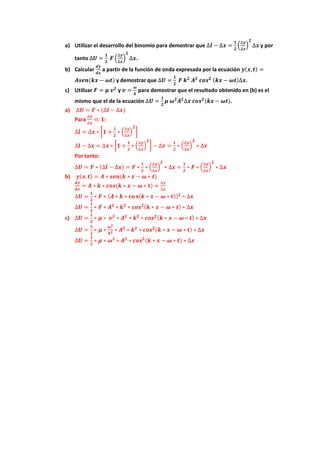 a) Utilizar el desarrollo del binomio para demostrar que ∆𝒍𝒍 − ∆𝒙𝒙 =
𝟏𝟏
𝟐𝟐
�
∆𝒚𝒚
∆𝒙𝒙
�
𝟐𝟐
∆𝒙𝒙 y por
tanto ∆𝑼𝑼 =
𝟏𝟏
𝟐𝟐
𝑭𝑭 �
∆𝒚𝒚
∆𝒙𝒙
�
𝟐𝟐
∆𝒙𝒙.
b) Calcular
𝒅𝒅𝒅𝒅
𝒅𝒅𝒅𝒅
a partir de la función de onda expresada por la ecuación 𝒚𝒚(𝒙𝒙,𝒕𝒕) =
𝑨𝑨𝑨𝑨𝑨𝑨𝑨𝑨(𝒌𝒌𝒌𝒌 − 𝝎𝝎𝝎𝝎) y demostrar que ∆𝑼𝑼 =
𝟏𝟏
𝟐𝟐
𝑭𝑭 𝒌𝒌𝟐𝟐
𝑨𝑨𝟐𝟐
𝒄𝒄𝒐𝒐𝒐𝒐𝟐𝟐 (𝒌𝒌𝒌𝒌 − 𝝎𝝎𝝎𝝎)∆𝒙𝒙.
c) Utilizar 𝑭𝑭 = 𝝁𝝁 𝒗𝒗𝟐𝟐
y 𝒗𝒗 =
𝝎𝝎
𝒌𝒌
para demostrar que el resultado obtenido en (b) es el
mismo que el de la ecuación ∆𝑼𝑼 =
𝟏𝟏
𝟐𝟐
𝝁𝝁 𝝎𝝎𝟐𝟐
𝑨𝑨𝟐𝟐
∆𝒙𝒙 𝒄𝒄𝒄𝒄𝒄𝒄𝟐𝟐
(𝒌𝒌𝒌𝒌 − 𝝎𝝎𝝎𝝎).
a) ∆𝑼𝑼 = 𝑭𝑭 ∗ (∆𝒍𝒍 − ∆𝒙𝒙)
Para
∆𝒚𝒚
∆𝒙𝒙
≪ 𝟏𝟏:
∆𝒍𝒍 = ∆𝒙𝒙 ∗ �𝟏𝟏 +
𝟏𝟏
𝟐𝟐
∗ �
∆𝒚𝒚
∆𝒙𝒙
�
𝟐𝟐
�
∆𝒍𝒍 − ∆𝒙𝒙 = ∆𝒙𝒙 ∗ �𝟏𝟏 +
𝟏𝟏
𝟐𝟐
∗ �
∆𝒚𝒚
∆𝒙𝒙
�
𝟐𝟐
� − ∆𝒙𝒙 =
𝟏𝟏
𝟐𝟐
∗ �
∆𝒚𝒚
∆𝒙𝒙
�
𝟐𝟐
∗ ∆𝒙𝒙
Por tanto:
∆𝑼𝑼 = 𝑭𝑭 ∗ (∆𝒍𝒍 − ∆𝒙𝒙) = 𝑭𝑭 ∗
𝟏𝟏
𝟐𝟐
∗ �
∆𝒚𝒚
∆𝒙𝒙
�
𝟐𝟐
∗ ∆𝒙𝒙 =
𝟏𝟏
𝟐𝟐
∗ 𝑭𝑭 ∗ �
∆𝒚𝒚
∆𝒙𝒙
�
𝟐𝟐
∗ ∆𝒙𝒙
b) 𝒚𝒚(𝒙𝒙,𝒕𝒕) = 𝑨𝑨 ∗ 𝒔𝒔𝒔𝒔𝒔𝒔(𝒌𝒌 ∗ 𝒙𝒙 − 𝝎𝝎 ∗ 𝒕𝒕)
𝒅𝒅𝒅𝒅
𝒅𝒅𝒅𝒅
= 𝑨𝑨 ∗ 𝒌𝒌 ∗ 𝒄𝒄𝒄𝒄𝒄𝒄(𝒌𝒌 ∗ 𝒙𝒙 − 𝝎𝝎 ∗ 𝒕𝒕) ≈
∆𝒚𝒚
∆𝒙𝒙
∆𝑼𝑼 =
𝟏𝟏
𝟐𝟐
∗ 𝑭𝑭 ∗ (𝑨𝑨 ∗ 𝒌𝒌 ∗ 𝐜𝐜𝐜𝐜 𝐬𝐬(𝒌𝒌 ∗ 𝒙𝒙 − 𝝎𝝎 ∗ 𝒕𝒕))𝟐𝟐
∗ ∆𝒙𝒙
∆𝑼𝑼 =
𝟏𝟏
𝟐𝟐
∗ 𝑭𝑭 ∗ 𝑨𝑨𝟐𝟐
∗ 𝒌𝒌𝟐𝟐
∗ 𝒄𝒄𝒄𝒄𝒄𝒄𝟐𝟐(𝒌𝒌 ∗ 𝒙𝒙 − 𝝎𝝎 ∗ 𝒕𝒕) ∗ ∆𝒙𝒙
c) ∆𝑼𝑼 =
𝟏𝟏
𝟐𝟐
∗ 𝝁𝝁 ∗ 𝒗𝒗𝟐𝟐
∗ 𝑨𝑨𝟐𝟐
∗ 𝒌𝒌𝟐𝟐
∗ 𝒄𝒄𝒄𝒄𝒄𝒄𝟐𝟐(𝒌𝒌 ∗ 𝒙𝒙 − 𝝎𝝎 ∗ 𝒕𝒕) ∗ ∆𝒙𝒙
∆𝑼𝑼 =
𝟏𝟏
𝟐𝟐
∗ 𝝁𝝁 ∗
𝝎𝝎𝟐𝟐
𝒌𝒌𝟐𝟐 ∗ 𝑨𝑨𝟐𝟐
∗ 𝒌𝒌𝟐𝟐
∗ 𝒄𝒄𝒄𝒄𝒄𝒄𝟐𝟐(𝒌𝒌 ∗ 𝒙𝒙 − 𝝎𝝎 ∗ 𝒕𝒕) ∗ ∆𝒙𝒙
∆𝑼𝑼 =
𝟏𝟏
𝟐𝟐
∗ 𝝁𝝁 ∗ 𝝎𝝎𝟐𝟐
∗ 𝑨𝑨𝟐𝟐
∗ 𝒄𝒄𝒄𝒄𝒄𝒄𝟐𝟐(𝒌𝒌 ∗ 𝒙𝒙 − 𝝎𝝎 ∗ 𝒕𝒕) ∗ ∆𝒙𝒙
 