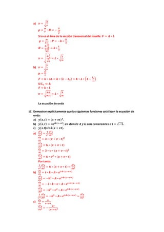 a) 𝒗𝒗 = �
𝑩𝑩
𝝆𝝆
𝝆𝝆 =
𝒎𝒎
𝑽𝑽
; 𝑩𝑩 = −
𝑷𝑷
∆𝑽𝑽
𝑽𝑽
Si a es el área de la sección transversal del muelle: 𝑽𝑽 = 𝑨𝑨 ∗ 𝑳𝑳
𝝆𝝆 =
𝒎𝒎
𝑨𝑨∗𝑳𝑳
; 𝑷𝑷 = −𝒌𝒌 ∗
∆𝑳𝑳
𝑨𝑨
𝑩𝑩 =
𝒌𝒌∗
∆𝑳𝑳
𝑨𝑨
𝑨𝑨∗∆𝑳𝑳
𝑨𝑨∗𝑳𝑳
= 𝒌𝒌 ∗
𝑳𝑳
𝑨𝑨
𝒗𝒗 = �
𝒌𝒌∗
𝑳𝑳
𝑨𝑨
𝒎𝒎
𝑨𝑨∗𝑳𝑳
= 𝑳𝑳 ∗ �
𝒌𝒌
𝒎𝒎
b) 𝒗𝒗 = �
𝑭𝑭
𝝁𝝁
𝝁𝝁 =
𝒎𝒎
𝑳𝑳
𝑭𝑭 = 𝒌𝒌 ∗ ∆𝑳𝑳 = 𝒌𝒌 ∗ (𝑳𝑳 − 𝑳𝑳𝒐𝒐) = 𝒌𝒌 ∗ 𝑳𝑳 ∗ �𝟏𝟏 −
𝑳𝑳𝒐𝒐
𝑳𝑳
�
Si 𝑳𝑳𝒐𝒐 ≪ 𝑳𝑳:
𝑭𝑭 ≈ 𝒌𝒌 ∗ 𝑳𝑳
𝒗𝒗 = �
𝒌𝒌∗𝑳𝑳
𝒎𝒎/𝑳𝑳
= 𝑳𝑳 ∗ �
𝒌𝒌
𝒎𝒎
La ecuación de onda
17. Demostrar explícitamente que las siguientes funciones satisfacen la ecuación de
onda:
a) 𝒚𝒚(𝒙𝒙, 𝒕𝒕) = (𝒙𝒙 + 𝒗𝒗𝒗𝒗)𝟑𝟑
.
b) 𝒚𝒚(𝒙𝒙, 𝒕𝒕) = 𝑨𝑨𝒆𝒆𝒊𝒊𝒊𝒊(𝒙𝒙−𝒗𝒗𝒗𝒗)
, 𝒆𝒆𝒆𝒆 𝒅𝒅𝒅𝒅𝒅𝒅𝒅𝒅𝒅𝒅 𝑨𝑨 𝒚𝒚 𝒌𝒌 𝒔𝒔𝒔𝒔𝒔𝒔 𝒄𝒄𝒄𝒄𝒄𝒄𝒄𝒄𝒄𝒄𝒄𝒄𝒄𝒄𝒄𝒄𝒄𝒄𝒄𝒄 𝒆𝒆 𝒊𝒊 = √−𝟏𝟏.
c) 𝒚𝒚(𝒙𝒙.t)=𝒍𝒍𝒍𝒍𝒍𝒍(𝒙𝒙 + 𝒗𝒗𝒗𝒗).
a)
𝝏𝝏𝟐𝟐𝒚𝒚
𝝏𝝏𝒙𝒙𝟐𝟐 =
𝟏𝟏
𝒗𝒗𝟐𝟐
𝝏𝝏𝟐𝟐𝒚𝒚
𝝏𝝏𝒕𝒕𝟐𝟐
𝝏𝝏𝝏𝝏
𝝏𝝏𝝏𝝏
= 𝟑𝟑 ∗ (𝒙𝒙 + 𝒗𝒗 ∗ 𝒕𝒕)𝟐𝟐
𝝏𝝏𝟐𝟐𝒚𝒚
𝝏𝝏𝒙𝒙𝟐𝟐 = 𝟔𝟔 ∗ (𝒙𝒙 + 𝒗𝒗 ∗ 𝒕𝒕)
𝝏𝝏𝝏𝝏
𝝏𝝏𝝏𝝏
= 𝟑𝟑 ∗ 𝒗𝒗 ∗ (𝒙𝒙 + 𝒗𝒗 ∗ 𝒕𝒕)𝟐𝟐
𝝏𝝏𝟐𝟐𝒚𝒚
𝝏𝝏𝒕𝒕𝟐𝟐 = 𝟔𝟔 ∗ 𝒗𝒗𝟐𝟐
∗ (𝒙𝒙 + 𝒗𝒗 ∗ 𝒕𝒕)
Por tanto:
𝟏𝟏
𝒗𝒗𝟐𝟐
𝝏𝝏𝟐𝟐𝒚𝒚
𝝏𝝏𝒕𝒕𝟐𝟐 = 𝟔𝟔 ∗ (𝒙𝒙 + 𝒗𝒗 ∗ 𝒕𝒕) =
𝝏𝝏𝟐𝟐𝒚𝒚
𝝏𝝏𝒙𝒙𝟐𝟐
b)
𝝏𝝏𝝏𝝏
𝝏𝝏𝝏𝝏
= 𝒊𝒊 ∗ 𝒌𝒌 ∗ 𝑨𝑨 ∗ 𝒆𝒆𝒊𝒊∗𝒌𝒌∗(𝒙𝒙−𝒗𝒗∗𝒕𝒕)
𝝏𝝏𝟐𝟐𝒚𝒚
𝝏𝝏𝒙𝒙𝟐𝟐 = −𝒌𝒌𝟐𝟐
∗ 𝑨𝑨 ∗ 𝒆𝒆𝒊𝒊∗𝒌𝒌∗(𝒙𝒙−𝒗𝒗∗𝒕𝒕)
𝝏𝝏𝝏𝝏
𝝏𝝏𝝏𝝏
= − 𝒊𝒊 ∗ 𝒌𝒌 ∗ 𝒗𝒗 ∗ 𝑨𝑨 ∗ 𝒆𝒆𝒊𝒊∗𝒌𝒌∗(𝒙𝒙−𝒗𝒗∗𝒕𝒕)
𝝏𝝏𝟐𝟐𝒚𝒚
𝝏𝝏𝒕𝒕𝟐𝟐 = −𝒌𝒌𝟐𝟐
∗ 𝒗𝒗𝟐𝟐
∗ 𝑨𝑨 ∗ 𝒆𝒆𝒊𝒊∗𝒌𝒌∗(𝒙𝒙−𝒗𝒗∗𝒕𝒕)
𝟏𝟏
𝒗𝒗𝟐𝟐
𝝏𝝏𝟐𝟐𝒚𝒚
𝝏𝝏𝒕𝒕𝟐𝟐 = −𝒌𝒌𝟐𝟐
∗ 𝑨𝑨 ∗ 𝒆𝒆𝒊𝒊∗𝒌𝒌∗(𝒙𝒙−𝒗𝒗∗𝒕𝒕)
=
𝝏𝝏𝟐𝟐𝒚𝒚
𝝏𝝏𝒙𝒙𝟐𝟐
c)
𝝏𝝏𝝏𝝏
𝝏𝝏𝝏𝝏
=
𝒌𝒌
𝒙𝒙−𝒗𝒗∗𝒕𝒕
𝝏𝝏𝟐𝟐𝒚𝒚
𝝏𝝏𝒙𝒙𝟐𝟐 = −
𝒌𝒌𝟐𝟐
(𝒙𝒙−𝒗𝒗∗𝒕𝒕)𝟐𝟐
 