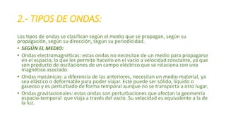 2.- TIPOS DE ONDAS: 
Los tipos de ondas se clasifican según el medio que se propagan, según su 
propagación, según su dirección, según su periodicidad. 
• SEGÚN EL MEDIO: 
• Ondas electromagnéticas: estas ondas no necesitan de un medio para propagarse 
en el espacio, lo que les permite hacerlo en el vacío a velocidad constante, ya que 
son producto de oscilaciones de un campo eléctrico que se relaciona con uno 
magnético asociado. 
• Ondas mecánicas: a diferencia de las anteriores, necesitan un medio material, ya 
sea elástico o deformable para poder viajar. Este puede ser sólido, líquido o 
gaseoso y es perturbado de forma temporal aunque no se transporta a otro lugar. 
• Ondas gravitacionales: estas ondas son perturbaciones que afectan la geometría 
espacio-temporal que viaja a través del vacío. Su velocidad es equivalente a la de 
la luz. 
 