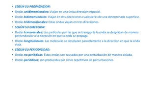 • SEGÚN SU PROPAGACION: 
• Ondas unidimensionales: Viajan en una única dirección espacial. 
• Ondas bidimensionales: Viajan en dos direcciones cualquieras de una determinada superficie. 
• Ondas tridimensionales: Estas ondas viajan en tres direcciones. 
• SEGÚN SU DIRECCION: 
• Ondas transversales: Las partículas por las que se transporta la onda se desplazan de manera 
perpendicular a la dirección en que la onda se propaga. 
• Ondas longitudinales: Las moléculas se desplazan paralelamente a la dirección en que la onda 
viaja. 
• SEGÚN SU PERIODICIDAD: 
• Ondas no periódicas: Éstas ondas son causadas por una perturbación de manera aislada. 
• Ondas periódicas: son producidas por ciclos repetitivos de perturbaciones. 
 