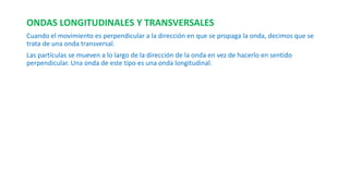 ONDAS LONGITUDINALES Y TRANSVERSALES 
Cuando el movimiento es perpendicular a la dirección en que se propaga la onda, decimos que se 
trata de una onda transversal. 
Las partículas se mueven a lo largo de la dirección de la onda en vez de hacerlo en sentido 
perpendicular. Una onda de este tipo es una onda longitudinal. 
 