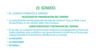 EL SONIDO. 
• 5.- ¿COMO SE PRODUCE EL SONIDO? 
VELOCIDAD DE PROPAGACION DEL SONIDO. 
• La velocidad del sonido depende del tipo de material. Esto se debe a que 
las partículas en los sólidos están más cercanas. 
CARACTERISITICAS Y DEFINICION DEL SONIDO. 
• El sonido, es cualquier fenómeno que involucre la propagación en forma de 
ondas elásticas sean audibles o no, generalmente a través de un fluido que 
esté generando el movimiento vibratorio de un cuerpo. 
• La duración: 
• La intensidad: 
• El timbre: 
 