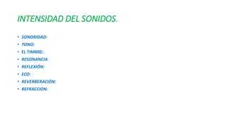INTENSIDAD DEL SONIDOS. 
• SONORIDAD: 
• TONO: 
• EL TIMBRE: 
• RESONANCIA: 
• REFLEXIÓN: 
• ECO: 
• REVERBERACIÓN: 
• REFRACCION: 
 