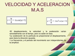 VELOCIDAD Y ACELERACION
         M.A.S



 •El desplazamiento, la velocidad y la aceleración varían
 senoidalmente con el tiempo, pero no están en fase.
 •La aceleración de la partícula es proporcional al desplazamiento,
 pero tiene la dirección opuesta.
 • La frecuencia y el periodo del movimiento son independientes de
 la amplitud.
 