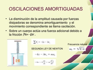 OSCILACIONES AMORTIGUADAS
• La disminución de la amplitud causada por fuerzas
  disipadoras se denomina amortiguamiento y el
  movimiento correspondiente se llama oscilación.
• Sobre un cuerpo actúa una fuerza adicional debido a
  la fricción Fx= -bv .


                                           Frecuencia natural
                  SEGUNDA LEY DE NEWTON
 
