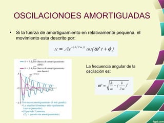 OSCILACIONOES AMORTIGUADAS
•   Si la fuerza de amortiguamiento en relativamente pequeña, el
    movimiento esta descrito por:




                                     La frecuencia angular de la
                                     oscilación es:
 