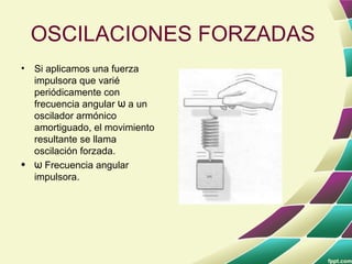 OSCILACIONES FORZADAS
• Si aplicamos una fuerza
  impulsora que varié
  periódicamente con
  frecuencia angular w a un
  oscilador armónico
  amortiguado, el movimiento
  resultante se llama
  oscilación forzada.
• w Frecuencia angular
  impulsora.
 