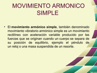 MOVIMIENTO ARMONICO
            SIMPLE

• El movimiento armónico simple, también denominado
  movimiento vibratorio armónico simple es un movimiento
  rectilíneo con aceleración variable producido por las
  fuerzas que se originan cuando un cuerpo se separa de
  su posición de equilibrio, ejemplo el péndulo de
  un reloj o una masa suspendida de un resorte.
 