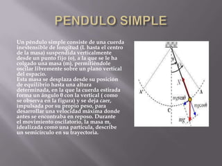 Un péndulo simple consiste de una cuerda
inextensible de longitud (L hasta el centro
de la masa) suspendida verticalmente
desde un punto fijo (o), a la que se le ha
colgado una masa (m), permitiéndole
oscilar libremente sobre un plano vertical
del espacio.
Esta masa se desplaza desde su posición
de equilibrio hasta una altura
determinada, en la que la cuerda estirada
forma un ángulo θ con la vertical ( como
se observa en la figura) y se deja caer,
impulsada por su propio peso, para
desarrollar una velocidad máxima donde
antes se encontraba en reposo. Durante
el movimiento oscilatorio, la masa m,
idealizada como una partícula, describe
un semicírculo en su trayectoria.

 