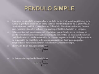 

Cuando a un péndulo se separa hacia un lado de su posición de equilibrio y se le
suelta, el péndulo oscila en un plano vertical bajo la influencia de la gravedad. El
movimiento es periódico y oscilatorio. El Péndulo Simple en oscilación, fue una
gran herramienta en los trabajos realizados por Galileo, Newton y Huygens.
Si la amplitud del movimiento del péndulo es pequeña, el cuerpo oscilante se
puede considerar como un segmento de recta horizontal. En estas condiciones es
posible demostrar que la aceleración de la masa es proporcional al desplazamiento
de la posición de equilibrio y de sentido contrario; es decir para pequeñas
amplitudes el péndulo realiza un Movimiento Armónico Simple.
El período de un péndulo simple es:



La frecuencia angular del Péndulo es





 
