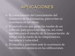 





El conocimiento del conocimiento del
fenómeno de la resonancia, para evitar su
ocurrencia en las obras.
El periodo con que giran las ruedas de un
vehículo para proyectar una vía, así como
también para el estudio de la compactación de
tierras con la rueda de la compactadora,
frecuencia y velocidad.
El estudio y previsión ante la ocurrencia de
movimientos sísmicos en las edificaciones.

 