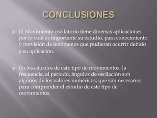 



El Movimiento oscilatorio tiene diversas aplicaciones
por lo cual es importante su estudio, para conocimiento
y previsión de fenómenos que pudieran ocurrir debido
a su aplicación.

En los cálculos de este tipo de movimientos, la
frecuencia, el periodo, ángulos de oscilación son
algunos de los valores numéricos, que son necesarios
para comprender el estudio de este tipo de
movimientos.

 