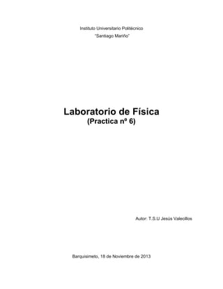 Instituto Universitario Politécnico
“Santiago Mariño”

Laboratorio de Física
(Practica nº 6)

Autor: T.S.U Jesús Valecillos

Barquisimeto, 18 de Noviembre de 2013

 