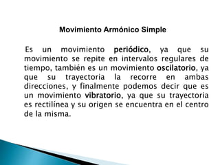 Movimiento Armónico Simple
Es un movimiento periódico, ya que su
movimiento se repite en intervalos regulares de
tiempo, también es un movimiento oscilatorio, ya
que su trayectoria la recorre en ambas
direcciones, y finalmente podemos decir que es
un movimiento vibratorio, ya que su trayectoria
es rectilínea y su origen se encuentra en el centro
de la misma.
 