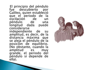 El principio del péndulo
fue descubierto por
Galileo, quien estableció
que el periodo de la
oscilación de un
péndulo de una
longitud dada puede
considerarse
independiente de su
amplitud, es decir, de la
distancia máxima que
se aleja el péndulo de la
posición de equilibrio.
(No obstante, cuando la
amplitud es muy
grande, el periodo del
péndulo sí depende de
ella).
 