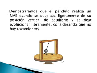 Demostraremos que el péndulo realiza un
MAS cuando se desplaza ligeramente de su
posición vertical de equilibrio y se deja
evolucionar libremente, considerando que no
hay rozamientos.
 