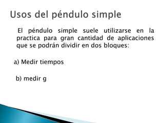 El péndulo simple suele utilizarse en la
practica para gran cantidad de aplicaciones
que se podrán dividir en dos bloques:
a) Medir tiempos
b) medir g
 