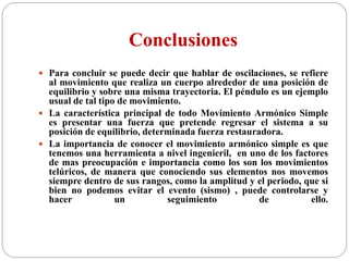Conclusiones
 Para concluir se puede decir que hablar de oscilaciones, se refiere
al movimiento que realiza un cuerpo alrededor de una posición de
equilibrio y sobre una misma trayectoria. El péndulo es un ejemplo
usual de tal tipo de movimiento.
 La característica principal de todo Movimiento Armónico Simple
es presentar una fuerza que pretende regresar el sistema a su
posición de equilibrio, determinada fuerza restauradora.
 La importancia de conocer el movimiento armónico simple es que
tenemos una herramienta a nivel ingenieril, en uno de los factores
de mas preocupación e importancia como los son los movimientos
telúricos, de manera que conociendo sus elementos nos movemos
siempre dentro de sus rangos, como la amplitud y el periodo, que si
bien no podemos evitar el evento (sismo) , puede controlarse y
hacer un seguimiento de ello.
 