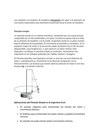 con respecto a la posición de equilibrio (elongación) da lugar a la aparición de
una fuerza restauradora que devolverá la partícula hacia el punto de equilibrio.
Péndulo simple:
Un péndulo simple es un sistema mecánico, constituido por una masa puntual,
suspendida de un hilo inextensible y sin peso. Cuando se separa hacia un lado
de su posición de equilibrio y se le suelta, el péndulo oscila en un plano vertical
bajo la influencia de la gravedad. El movimiento es periódico y oscilatorio. Si un
pequeño cuerpo de masa m se encuentra sujeto al extremo de un hilo de peso
despreciable, cuya longitud es L y que oscila en un plano vertical. Este
dispositivo constituye un péndulo simple en oscilación, herramienta muy
importante en los trabajos realizados por Galileo, Newton y Huygens.
El Pendulo describe una trayectoria circular un arco de una circunferencia de
radio L. estudiaremos su movimiento en la dirección tangencial y en la
direcciónnormal. Las fuerzas que actúan sobre la partícula de masa m son dos:
el peso mg, y la tensión t del hilo.
Aplicaciones del Péndulo Simple en la Ingeniería Civil.
 En puentes colgantes para contrarrestar las fuerzas del viento y
movimientos telúricos.
 En Edificios para contrarrestar los fuertes vientos y posibles movimientos
sísmicos
 En estudios de suelos donde existen movimientos sísmicos
 