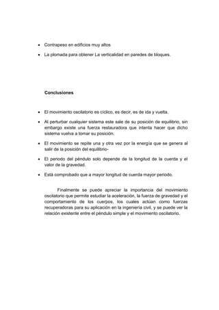  Contrapeso en edificios muy altos
 La plomada para obtener La verticalidad en paredes de bloques.
Conclusiones
 El movimiento oscilatorio es cíclico, es decir, es de ida y vuelta.
 Al perturbar cualquier sistema este sale de su posición de equilibrio, sin
embargo existe una fuerza restauradora que intenta hacer que dicho
sistema vuelva a tomar su posición.
 El movimiento se repite una y otra vez por la energía que se genera al
salir de la posición del equilibrio-
 El periodo del péndulo solo depende de la longitud de la cuerda y el
valor de la gravedad.
 Está comprobado que a mayor longitud de cuerda mayor periodo.
Finalmente se puede apreciar la importancia del movimiento
oscilatorio que permite estudiar la aceleración, la fuerza de gravedad y el
comportamiento de los cuerpos, los cuales actúan como fuerzas
recuperadoras para su aplicación en la ingeniería civil, y se puede ver la
relación existente entre el péndulo simple y el movimiento oscilatorio.
 