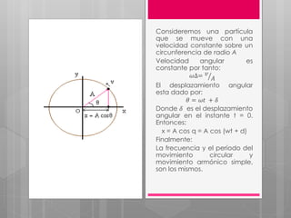 Consideremos una partícula
que se mueve con una
velocidad constante sobre un
circunferencia de radio A
Velocidad angular es
constante por tanto:
𝜔∆= 𝑣
𝐴
El desplazamiento angular
esta dado por:
𝜃 = 𝜔𝑡 + 𝛿
Donde 𝛿 es el desplazamiento
angular en el instante t = 0.
Entonces:
x = A cos q = A cos (wt + d)
Finalmente:
La frecuencia y el período del
movimiento circular y
movimiento armónico simple,
son los mismos.
 