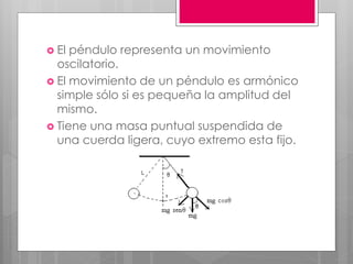  El péndulo representa un movimiento
oscilatorio.
 El movimiento de un péndulo es armónico
simple sólo si es pequeña la amplitud del
mismo.
 Tiene una masa puntual suspendida de
una cuerda ligera, cuyo extremo esta fijo.
 