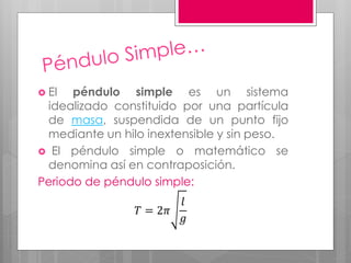  El péndulo simple es un sistema
idealizado constituido por una partícula
de masa, suspendida de un punto fijo
mediante un hilo inextensible y sin peso.
 El péndulo simple o matemático se
denomina así en contraposición.
Periodo de péndulo simple:
𝑇 = 2𝜋
𝑙
𝑔
 