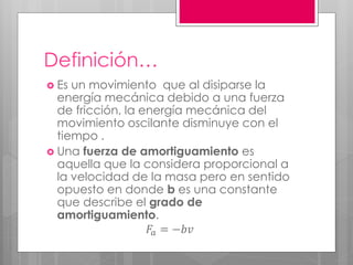 Definición…
 Es un movimiento que al disiparse la
energía mecánica debido a una fuerza
de fricción, la energía mecánica del
movimiento oscilante disminuye con el
tiempo .
 Una fuerza de amortiguamiento es
aquella que la considera proporcional a
la velocidad de la masa pero en sentido
opuesto en donde b es una constante
que describe el grado de
amortiguamiento.
𝐹𝑎 = −𝑏𝑣
 