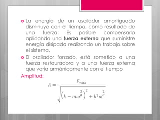  La energía de un oscilador amortiguado
disminuye con el tiempo, como resultado de
una fuerza. Es posible compensarla
aplicando una fuerza externa que suministre
energía disipada realizando un trabajo sobre
el sistema.
 El oscilador forzado, está sometido a una
fuerza restauradora y a una fuerza externa
que varía armónicamente con el tiempo
Amplitud:
𝐴 =
𝐹𝑚𝑎𝑥
𝑘 − 𝑚𝜔
2
𝑑
2
+ 𝑏2 𝜔
2
𝑑
 