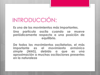INTRODUCCIÓN:
Es uno de los movimientos más importantes.
Una partícula oscila cuando se mueve
periódicamente respecto a una posición de
equilibrio.
De todos los movimientos oscilatorios, el más
importante es el movimiento armónico
simple (MAS), debido a que es una
aproximación a muchas oscilaciones presentes
en la naturaleza
 