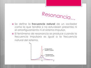  Se define la frecuencia natural de un oscilador
como la que tendría si no estuviesen presentes ni
el amortiguamiento ni el sistema impulsor.
 El fenómeno de resonancia se produce cuando la
frecuencia impulsora es igual a la frecuencia
natural del sistema.
 