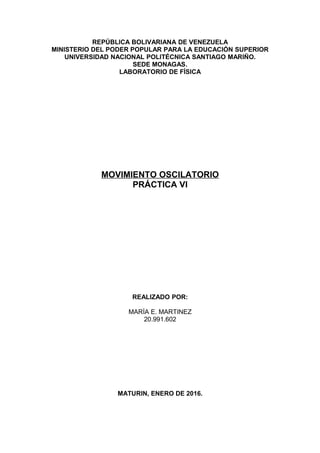 REPÚBLICA BOLIVARIANA DE VENEZUELA
MINISTERIO DEL PODER POPULAR PARA LA EDUCACIÓN SUPERIOR
UNIVERSIDAD NACIONAL POLITÉCNICA SANTIAGO MARIÑO.
SEDE MONAGAS.
LABORATORIO DE FÍSICA
MOVIMIENTO OSCILATORIO
PRÁCTICA VI
REALIZADO POR:
MARÍA E. MARTINEZ
20.991.602
MATURIN, ENERO DE 2016.
 