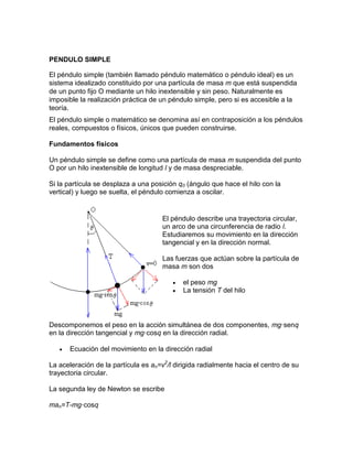PENDULO SIMPLE
El péndulo simple (también llamado péndulo matemático o péndulo ideal) es un
sistema idealizado constituido por una partícula de masa m que está suspendida
de un punto fijo O mediante un hilo inextensible y sin peso. Naturalmente es
imposible la realización práctica de un péndulo simple, pero si es accesible a la
teoría.
El péndulo simple o matemático se denomina así en contraposición a los péndulos
reales, compuestos o físicos, únicos que pueden construirse.
Fundamentos físicos
Un péndulo simple se define como una partícula de masa m suspendida del punto
O por un hilo inextensible de longitud l y de masa despreciable.
Si la partícula se desplaza a una posición q0 (ángulo que hace el hilo con la
vertical) y luego se suelta, el péndulo comienza a oscilar.
El péndulo describe una trayectoria circular,
un arco de una circunferencia de radio l.
Estudiaremos su movimiento en la dirección
tangencial y en la dirección normal.
Las fuerzas que actúan sobre la partícula de
masa m son dos
 el peso mg
 La tensión T del hilo
Descomponemos el peso en la acción simultánea de dos componentes, mg·senq
en la dirección tangencial y mg·cosq en la dirección radial.
 Ecuación del movimiento en la dirección radial
La aceleración de la partícula es an=v2
/l dirigida radialmente hacia el centro de su
trayectoria circular.
La segunda ley de Newton se escribe
man=T-mg·cosq
 