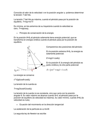 Conocido el valor de la velocidad v en la posición angular q podemos determinar
la tensión T del hilo.
La tensión T del hilo es máxima, cuando el péndulo pasa por la posición de
equilibrio, T=mg+mv2
/l
Es mínima, en los extremos de su trayectoria cuando la velocidad es
cero, T=mgcosq0
 Principio de conservación de la energía
En la posición θ=θ0 el péndulo solamente tiene energía potencial, que se
transforma en energía cinética cuando el péndulo pasa por la posición de
equilibrio.
Comparemos dos posiciones del péndulo:
En la posición extrema θ=θ0, la energía es
solamente potencial.
E=mg(l-l·cosθ0)
En la posición θ, la energía del péndulo es
parte cinética y la otra parte potencial
La energía se conserva
v2
=2gl(cosθ-cosθ0)
La tensión de la cuerda es
T=mg(3cosθ-2cosθ0)
La tensión de la cuerda no es constante, sino que varía con la posición
angular θ. Su valor máximo se alcanza cuando θ=0, el péndulo pasa por la
posición de equilibrio (la velocidad es máxima). Su valor mínimo, cuando θ=θ0 (la
velocidad es nula).
 Ecuación del movimiento en la dirección tangencial
La aceleración de la partícula es at=dv/dt.
La segunda ley de Newton se escribe
 